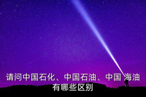 請問中國石化、中國石油、中國 海油有哪些區(qū)別