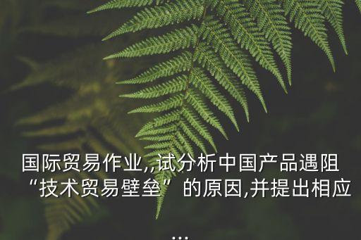 國際貿(mào)易作業(yè),,試分析中國產(chǎn)品遇阻“技術(shù)貿(mào)易壁壘”的原因,并提出相應...