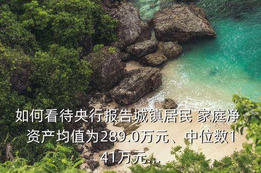 如何看待央行報(bào)告城鎮(zhèn)居民 家庭凈 資產(chǎn)均值為289.0萬(wàn)元、中位數(shù)141萬(wàn)元...