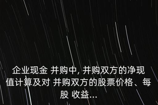 企業(yè)現(xiàn)金 并購(gòu)中, 并購(gòu)雙方的凈現(xiàn)值計(jì)算及對(duì) 并購(gòu)雙方的股票價(jià)格、每股 收益...