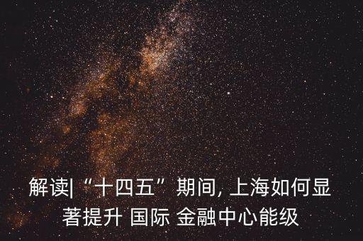 解讀|“十四五”期間, 上海如何顯著提升 國(guó)際 金融中心能級(jí)