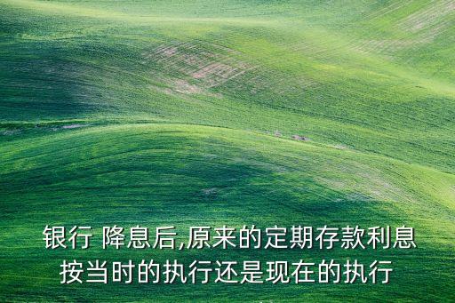  銀行 降息后,原來的定期存款利息按當(dāng)時(shí)的執(zhí)行還是現(xiàn)在的執(zhí)行