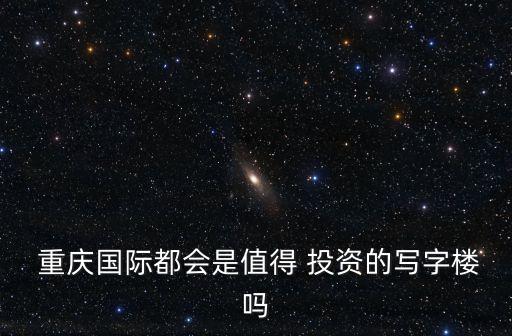  重慶國(guó)際都會(huì)是值得 投資的寫字樓嗎