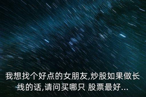 我想找個(gè)好點(diǎn)的女朋友,炒股如果做長(zhǎng)線的話,請(qǐng)問(wèn)買哪只 股票最好...