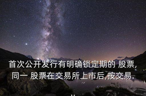 首次公開(kāi)發(fā)行有明確鎖定期的 股票,同一 股票在交易所上市后,按交易...