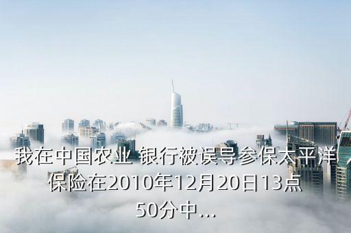 我在中國農(nóng)業(yè) 銀行被誤導(dǎo)參保太平洋保險在2010年12月20日13點(diǎn)50分中...