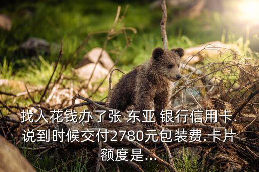 找人花錢辦了張 東亞 銀行信用卡.說到時(shí)候交付2780元包裝費(fèi).卡片額度是...