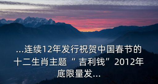 ...連續(xù)12年發(fā)行祝賀中國(guó)春節(jié)的十二生肖主題“ 吉利錢(qián)”2012年底限量發(fā)...