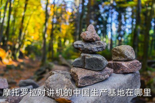 摩托羅拉對講機(jī)的中國生產(chǎn)基地在哪里