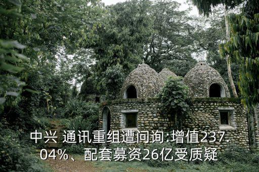 中興 通訊重組遭問詢:增值237.04%、配套募資26億受質(zhì)疑