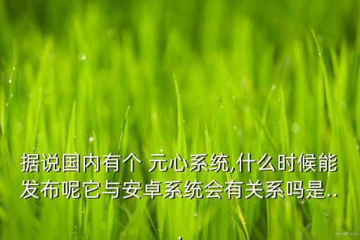據(jù)說國內(nèi)有個 元心系統(tǒng),什么時候能發(fā)布呢它與安卓系統(tǒng)會有關(guān)系嗎是...
