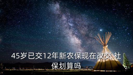45歲已交12年新農(nóng)?，F(xiàn)在改交 社保劃算嗎
