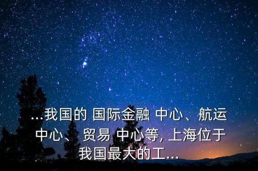 ...我國(guó)的 國(guó)際金融 中心、航運(yùn) 中心、 貿(mào)易 中心等, 上海位于我國(guó)最大的工...
