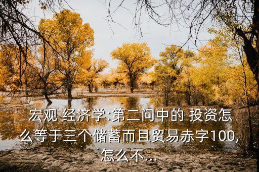  宏觀 經(jīng)濟(jì)學(xué):第二問中的 投資怎么等于三個(gè)儲(chǔ)蓄而且貿(mào)易赤字100,怎么不...