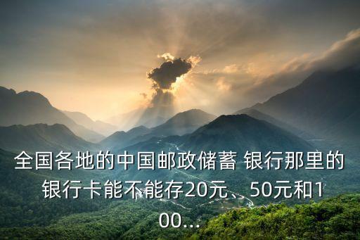 全國(guó)各地的中國(guó)郵政儲(chǔ)蓄 銀行那里的 銀行卡能不能存20元、50元和100...