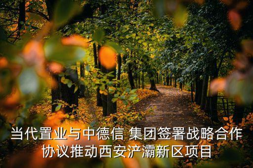 當(dāng)代置業(yè)與中德信 集團(tuán)簽署戰(zhàn)略合作協(xié)議推動西安浐灞新區(qū)項目