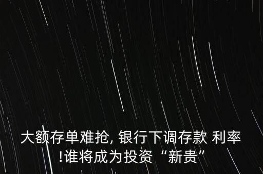 大額存單難搶, 銀行下調存款 利率!誰將成為投資“新貴”