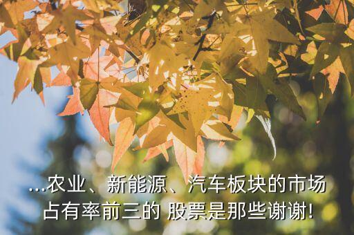 ...農業(yè)、新能源、汽車板塊的市場占有率前三的 股票是那些謝謝!