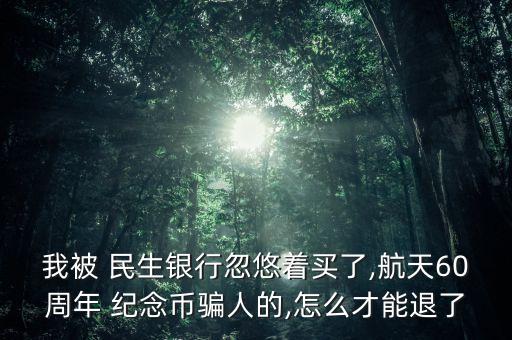 我被 民生銀行忽悠著買了,航天60周年 紀念幣騙人的,怎么才能退了