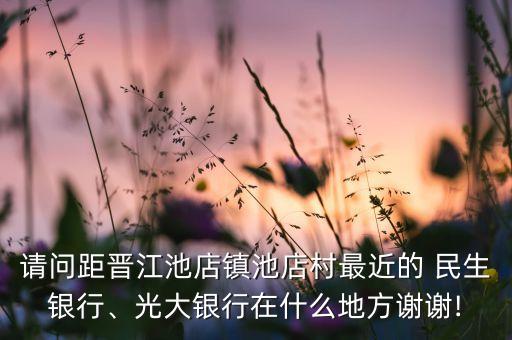 請(qǐng)問(wèn)距晉江池店鎮(zhèn)池店村最近的 民生銀行、光大銀行在什么地方謝謝!