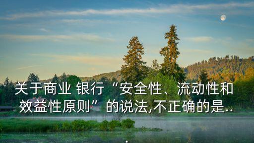 關(guān)于商業(yè) 銀行“安全性、流動(dòng)性和 效益性原則”的說法,不正確的是...