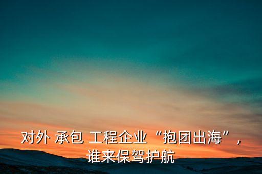 對外 承包 工程企業(yè)“抱團出?！?誰來保駕護航