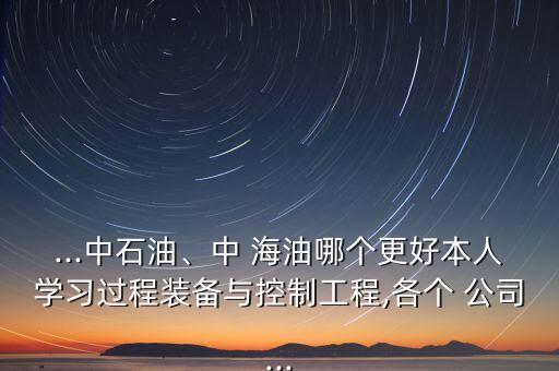...中石油、中 海油哪個(gè)更好本人學(xué)習(xí)過(guò)程裝備與控制工程,各個(gè) 公司...