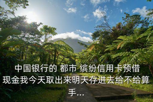  中國銀行的 都市 繽紛信用卡預(yù)借現(xiàn)金我今天取出來明天存進去給不給算手...