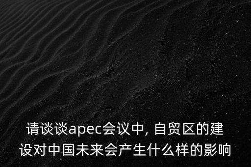 請談談apec會議中, 自貿區(qū)的建設對中國未來會產生什么樣的影響