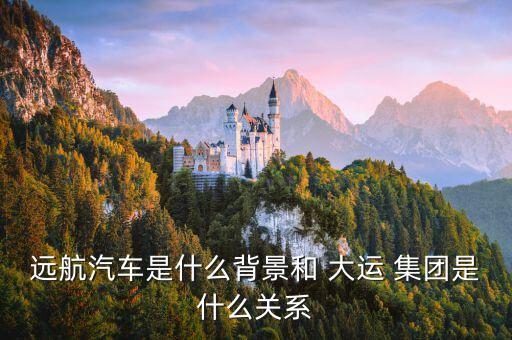 遠(yuǎn)航汽車是什么背景和 大運(yùn) 集團(tuán)是什么關(guān)系