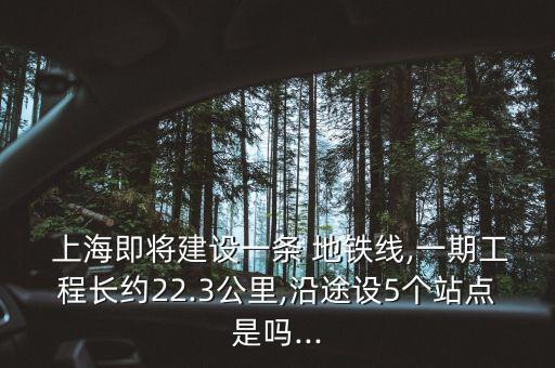  上海即將建設(shè)一條 地鐵線,一期工程長約22.3公里,沿途設(shè)5個站點是嗎...