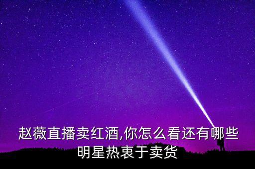  趙薇直播賣(mài)紅酒,你怎么看還有哪些明星熱衷于賣(mài)貨