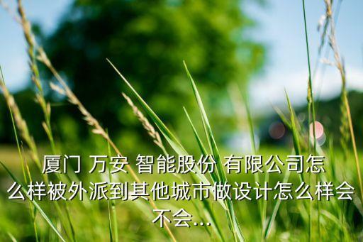  廈門 萬安 智能股份 有限公司怎么樣被外派到其他城市做設計怎么樣會不會...