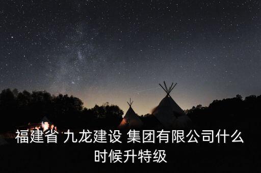 福建省 九龍建設(shè) 集團有限公司什么時候升特級
