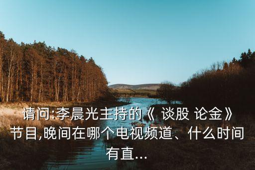 請問:李晨光主持的《 談股 論金》節(jié)目,晚間在哪個電視頻道、什么時間有直...