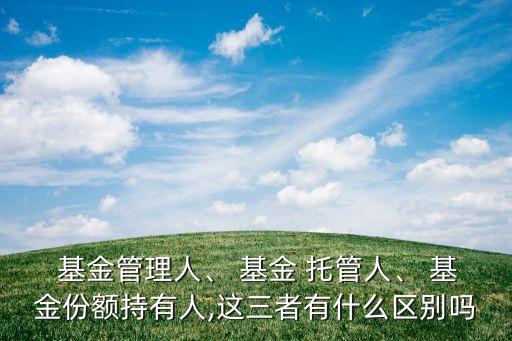 基金管理人、 基金 托管人、 基金份額持有人,這三者有什么區(qū)別嗎