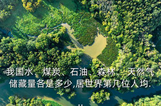 我國水、煤炭、石油、森林、 天然氣儲藏量各是多少,居世界第幾位人均...
