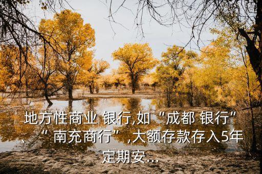 地方性商業(yè) 銀行,如“成都 銀行”、“ 南充商行”,大額存款存入5年定期安...