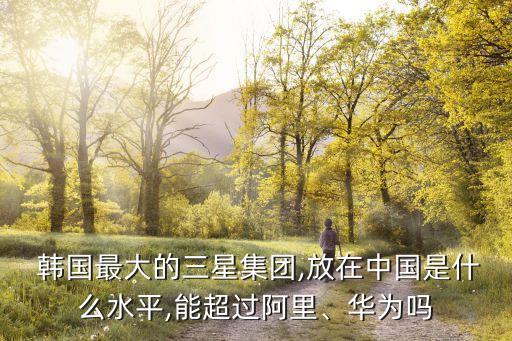  韓國最大的三星集團,放在中國是什么水平,能超過阿里、華為嗎