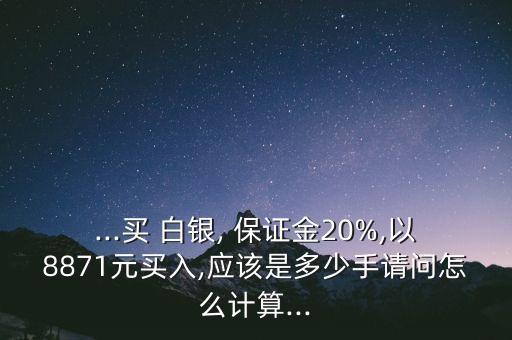 ...買 白銀, 保證金20%,以8871元買入,應(yīng)該是多少手請(qǐng)問(wèn)怎么計(jì)算...