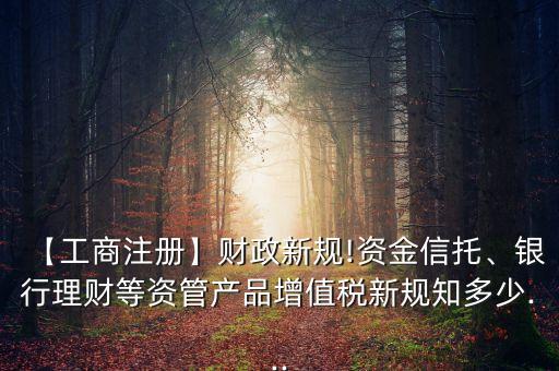 【工商注冊】財(cái)政新規(guī)!資金信托、銀行理財(cái)?shù)荣Y管產(chǎn)品增值稅新規(guī)知多少...