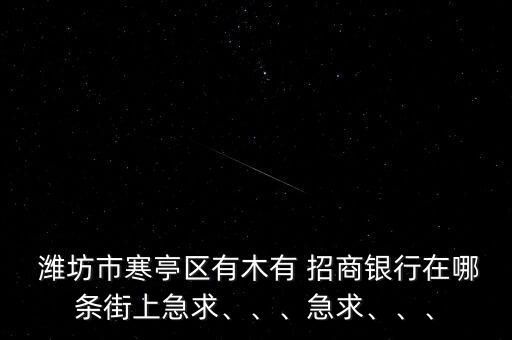 濰坊市寒亭區(qū)有木有 招商銀行在哪條街上急求、、、急求、、、