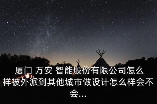  廈門 萬安 智能股份有限公司怎么樣被外派到其他城市做設(shè)計怎么樣會不會...