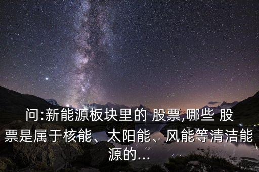 問(wèn):新能源板塊里的 股票,哪些 股票是屬于核能、太陽(yáng)能、風(fēng)能等清潔能源的...