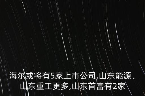 海爾或?qū)⒂?家上市公司,山東能源、山東重工更多,山東首富有2家