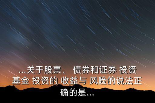 ...關于股票、 債券和證券 投資基金 投資的 收益與 風險的說法正確的是...