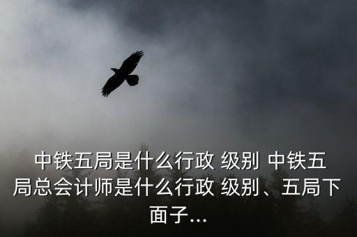  中鐵五局是什么行政 級別 中鐵五局總會(huì)計(jì)師是什么行政 級別、五局下面子...