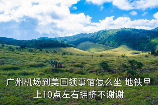 廣州機(jī)場到美國領(lǐng)事館怎么坐 地鐵早上10點(diǎn)左右擁擠不謝謝