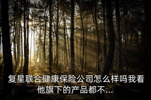  復星聯(lián)合健康保險公司怎么樣嗎我看他旗下的產(chǎn)品都不...