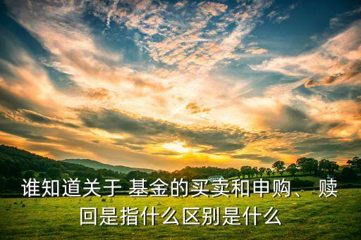 誰知道關(guān)于 基金的買賣和申購、 贖回是指什么區(qū)別是什么